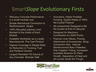 SmartSlope Evolutionary Firsts
•   Wet-pour Concrete Performance      •   Innovative, Highly Portable
    in a small modular size                Forming System Made of 100%
•   Simple Mechanical Connection to        Re-Cycled Polymer
    Reinforcement Straps               •   All components Designed to Be
•   100% Recycled polymer Liner            Re-Cycled at End of Lifecycle
    Bonded to the Inside of Each       •   Designed for Maximum
    Module                                 Contribution to LEED Points
•   Available Worldwide as a Locally   •   Polymer Liner Allows: Precise
    Manufactured Pre-Cast Product          Attachment of Accessories, Strap
•   Highest Coverage to Weight Ratio       Connection Slot, Internal
    for Reduction in Trucking, Fuel        Reinforcement Bars if Needed,
    and Portland Cement                    Drip Irrigation Tubing, Increased
•   Largest Plantable Fill Volume of       Available Moisture for Plant
    Any Concrete Modular Wall              Growth, Separation of Heat and
                                           pH Levels Inside the Trough
 