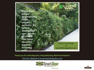 We believe
        nature
        demonstrates
        simple,
        elegant
        systems. We
        believe
        SmartSlope
        uses nature
        to create
        functional,
        beautiful,
        superior
        retaining
        walls.

Thank you for attending this Living Retaining Wall Presentation!
        Visit Our Website at www.thelivingwallco.com
 