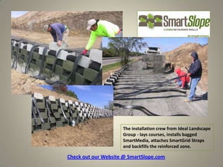 The installation crew from Ideal Landscape
                     Group - lays courses, installs bagged
                     SmartMedia, attaches SmartGrid Straps
                     and backfills the reinforced zone.

Check out our Website @ SmartSlope.com
 