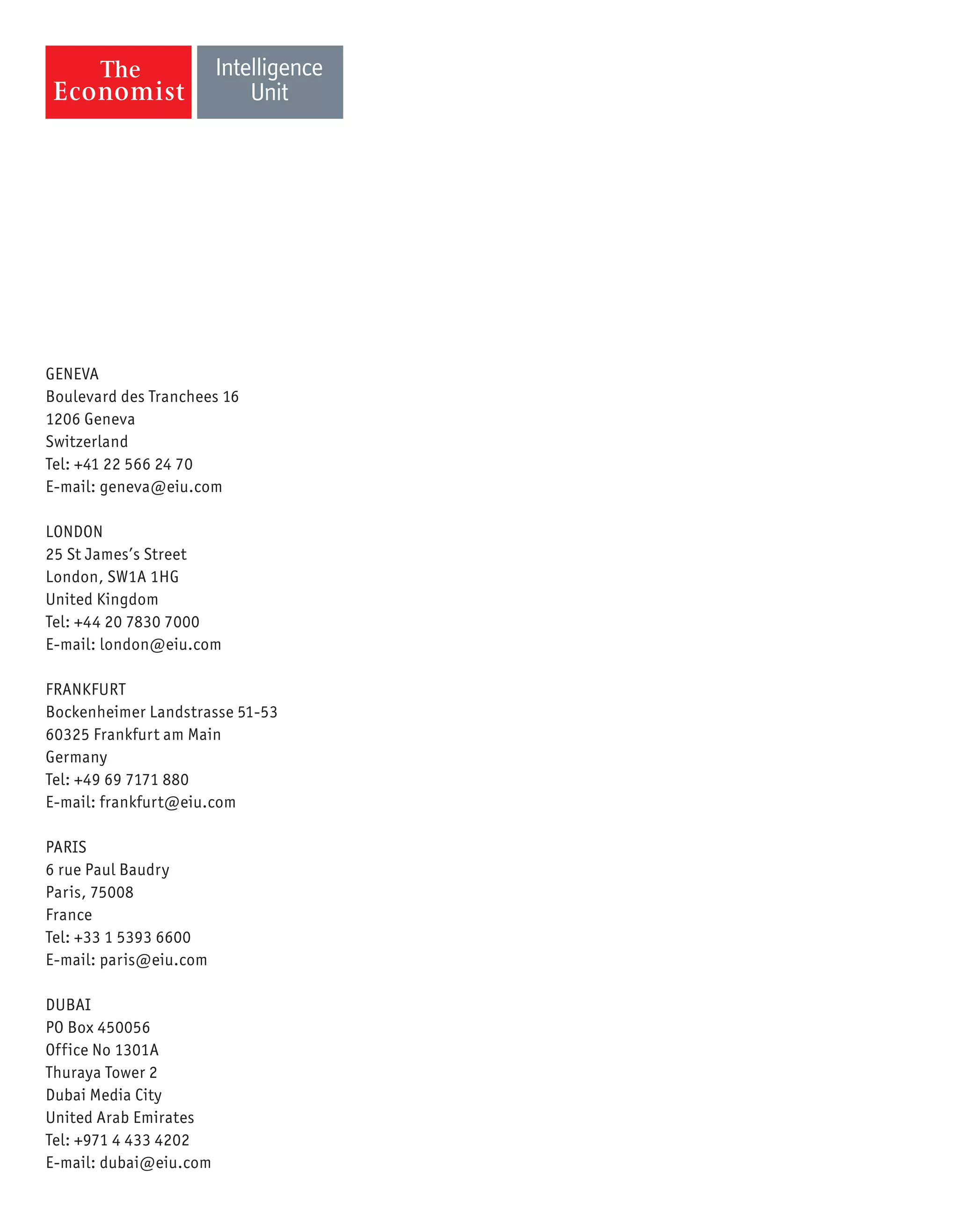 GENEVA
Boulevard des Tranchees 16
1206 Geneva
Switzerland
Tel: +41 22 566 24 70
E-mail: geneva@eiu.com
LONDON
25 St James’s Street
London, SW1A 1HG
United Kingdom
Tel: +44 20 7830 7000
E-mail: london@eiu.com
FRANKFURT
Bockenheimer Landstrasse 51-53
60325 Frankfurt am Main
Germany
Tel: +49 69 7171 880
E-mail: frankfurt@eiu.com
PARIS
6 rue Paul Baudry
Paris, 75008
France
Tel: +33 1 5393 6600
E-mail: paris@eiu.com
DUBAI
PO Box 450056
Office No 1301A
Thuraya Tower 2
Dubai Media City
United Arab Emirates
Tel: +971 4 433 4202
E-mail: dubai@eiu.com
 