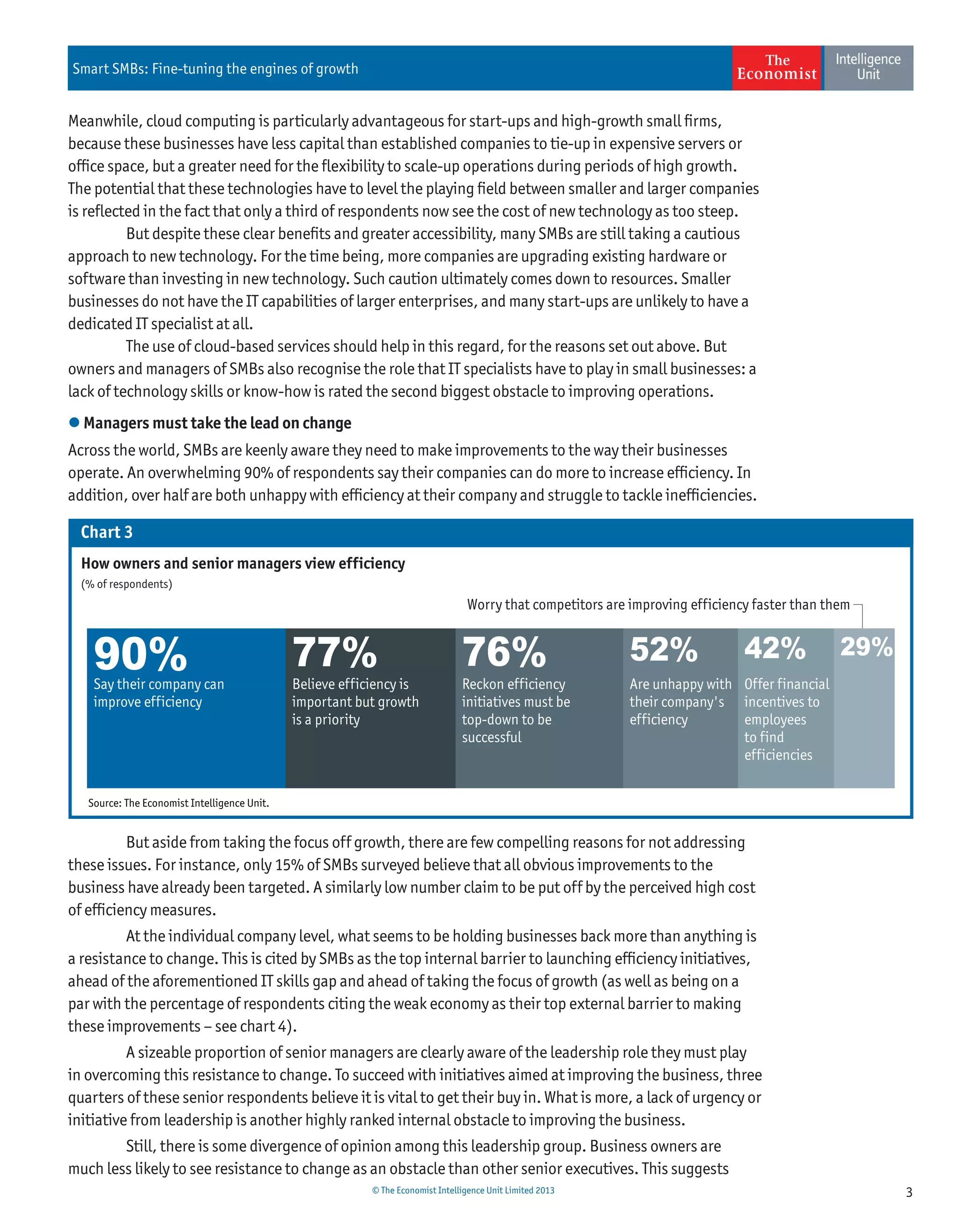 3© The Economist Intelligence Unit Limited 2013
Smart SMBs: Fine-tuning the engines of growth
Meanwhile, cloud computing is particularly advantageous for start-ups and high-growth small ﬁrms,
because these businesses have less capital than established companies to tie-up in expensive servers or
ofﬁce space, but a greater need for the ﬂexibility to scale-up operations during periods of high growth.
The potential that these technologies have to level the playing ﬁeld between smaller and larger companies
is reﬂected in the fact that only a third of respondents now see the cost of new technology as too steep.
But despite these clear beneﬁts and greater accessibility, many SMBs are still taking a cautious
approach to new technology. For the time being, more companies are upgrading existing hardware or
software than investing in new technology. Such caution ultimately comes down to resources. Smaller
businesses do not have the IT capabilities of larger enterprises, and many start-ups are unlikely to have a
dedicated IT specialist at all.
The use of cloud-based services should help in this regard, for the reasons set out above. But
owners and managers of SMBs also recognise the role that IT specialists have to play in small businesses: a
lack of technology skills or know-how is rated the second biggest obstacle to improving operations.
 Managers must take the lead on change
Across the world, SMBs are keenly aware they need to make improvements to the way their businesses
operate. An overwhelming 90% of respondents say their companies can do more to increase efﬁciency. In
addition, over half are both unhappy with efﬁciency at their company and struggle to tackle inefﬁciencies.
But aside from taking the focus off growth, there are few compelling reasons for not addressing
these issues. For instance, only 15% of SMBs surveyed believe that all obvious improvements to the
business have already been targeted. A similarly low number claim to be put off by the perceived high cost
of efﬁciency measures.
At the individual company level, what seems to be holding businesses back more than anything is
a resistance to change. This is cited by SMBs as the top internal barrier to launching efﬁciency initiatives,
ahead of the aforementioned IT skills gap and ahead of taking the focus of growth (as well as being on a
par with the percentage of respondents citing the weak economy as their top external barrier to making
these improvements – see chart 4).
A sizeable proportion of senior managers are clearly aware of the leadership role they must play
in overcoming this resistance to change. To succeed with initiatives aimed at improving the business, three
quarters of these senior respondents believe it is vital to get their buy in. What is more, a lack of urgency or
initiative from leadership is another highly ranked internal obstacle to improving the business.
Still, there is some divergence of opinion among this leadership group. Business owners are
much less likely to see resistance to change as an obstacle than other senior executives. This suggests
Chart 3
Say their company can
improve efficiency
Believe efficiency is
important but growth
is a priority
Are unhappy with
their company's
efficiency
Offer financial
incentives to
employees
to find
efficiencies
Reckon efficiency
initiatives must be
top-down to be
successful
Worry that competitors are improving efficiency faster than them
Source: The Economist Intelligence Unit.
How owners and senior managers view efficiency
(% of respondents)
90% 77% 76% 52% 42% 29%
 