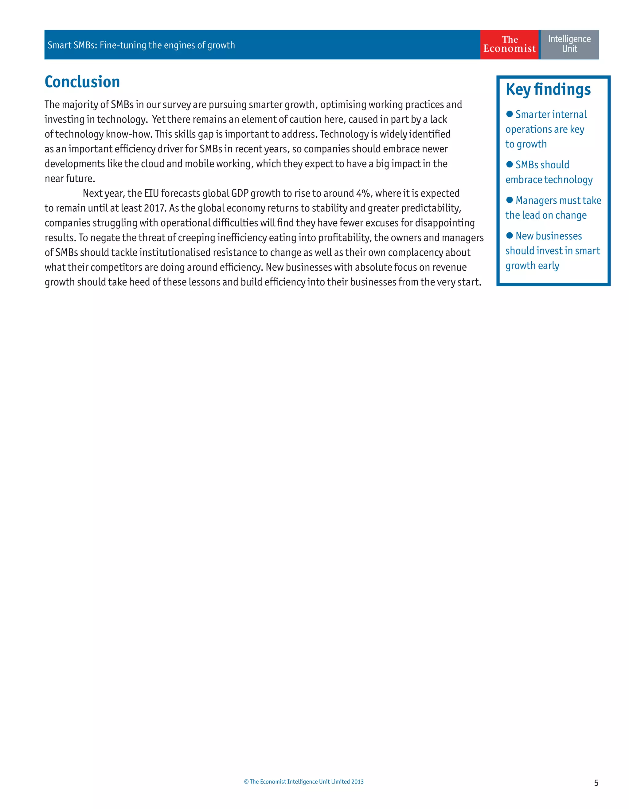 5© The Economist Intelligence Unit Limited 2013
Smart SMBs: Fine-tuning the engines of growth
Conclusion
The majority of SMBs in our survey are pursuing smarter growth, optimising working practices and
investing in technology. Yet there remains an element of caution here, caused in part by a lack
of technology know-how. This skills gap is important to address. Technology is widely identiﬁed
as an important efﬁciency driver for SMBs in recent years, so companies should embrace newer
developments like the cloud and mobile working, which they expect to have a big impact in the
near future.
Next year, the EIU forecasts global GDP growth to rise to around 4%, where it is expected
to remain until at least 2017. As the global economy returns to stability and greater predictability,
companies struggling with operational difﬁculties will ﬁnd they have fewer excuses for disappointing
results. To negate the threat of creeping inefﬁciency eating into proﬁtability, the owners and managers
of SMBs should tackle institutionalised resistance to change as well as their own complacency about
what their competitors are doing around efﬁciency. New businesses with absolute focus on revenue
growth should take heed of these lessons and build efﬁciency into their businesses from the very start.
 Smarter internal
operations are key
to growth
 SMBs should
embrace technology
 Managers must take
the lead on change
 New businesses
should invest in smart
growth early
Key ﬁndings
 