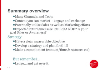 Summary overview Many Channels and Tools Content you can market – engage and exchange Potentially utilise Sales as well as Marketing efforts Expected return/measure ROI ROA ROE? Is your goal Sales or Awareness? Strategy Have a clear measurable objective Develop a strategy and plan first!!!!! Make a commitment (content/time & resource etc) But remember… Let go… and get over it. |   