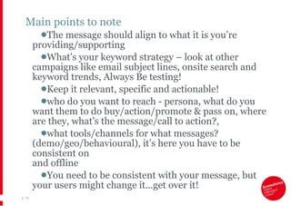 Main points to note The message should align to what it is you’re providing/supporting What’s your keyword strategy – look at other campaigns like email subject lines, onsite search and keyword trends, Always Be testing! Keep it relevant, specific and actionable! who do you want to reach - persona, what do you want them to do buy/action/promote & pass on, where are they, what's the message/call to action?,  what tools/channels for what messages? (demo/geo/behavioural), it’s here you have to be consistent on  and offline You need to be consistent with your message, but your users might change it…get over it! |   
