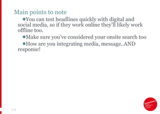 Main points to note You can test headlines quickly with digital and social media, so if they work online they’ll likely work offline too. Make sure you’ve considered your onsite search too How are you integrating media, message..AND response! |   