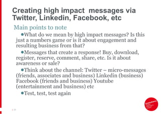 Creating high impact  messages via Twitter, Linkedin, Facebook, etc Main points to note What do we mean by high impact messages? Is this just a numbers game or is it about engagement and resulting business from that? Messages that create a response! Buy, download, register, reserve, comment, share, etc. Is it about awareness or sale? Think about the channel: Twitter – micro-messages (friends, associates and business) Linkedin (business) Facebook (friends and business) Youtube (entertainment and business) etc Test, test, test again |   