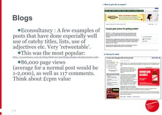 Blogs Econsultancy :  A few examples of  posts that have done especially well  use of catchy titles, lists, use of  adjectives etc. Very 'retweetable'.  This was the most popular:  http://econsultancy.com/uk/blog/6666-ten-horrifying-display-ad-placements-nsfw  -  86,000 page views  (average for a normal post would be  1-2,000), as well as 117 comments.  Think about £cpm value |   