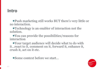 Intro Push marketing still works BUT there’s very little or no interaction.  Technology is an enabler of interaction not the solution. You can provide the possibilities/reasons for interaction Your target audience will decide what to do with it…react to it, comment on it, forward it, enhance it, crush it, act on it etc. Some context before we start… |   