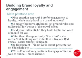 Building brand loyalty and engagement Main points to note First question can you? I prefer engagement to loyalty…who’s really loyal to a brand anymore? Company brand vs ME brand, set ground rules and utilise staff for ‘power of the crowd’ effect Find your ‘Influentials’, they build traffic and word of mouth for you Offer them the opportunity 'Share link' social media/link building with in-built ROI like our Red Friday ('social selling') campaign Be transparent – ‘What we're about’ presentation on Slideshare etc.  http://www.slideshare.net/econsultancy/econsultancy-what-were-about-5782780   We as Econsultancy continue to engage offline as well as online – multi-channel |   