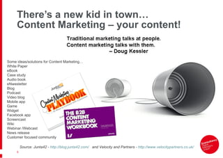 There’s a new kid in town… Content Marketing – your content! Source: Junta42 -  http://blog.junta42.com/   and Velocity and Partners -  http://www.velocitypartners.co.uk/   Some ideas/solutions for Content Marketing… White Paper eBook Case study Audio book eNwesletter Blog Podcast Video blog Mobile app Game Widget Facebook app Screencast Wiki Webinar /Webcast News release Customer focused community 