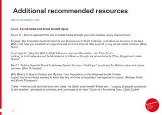 Additional recommended resources http://Econsultancy.com Books:  Social media and brand related topics    Crush It! –  How to approach the use of social media through your own passion . (Gary Vaynerchuck)   Engage: The Complete Guide for Brands and Businesses to Build, Cultivate, and Measure Success in the New Web –  will help you establish an organizational structure that will offer support to any social media initiative . (Brian Solis)   Trust Agents: Using the Web to Build Influence, Improve Reputation, and Earn Trust –  Looking at trust networks and build networks of influence through social media tools .(Chris Brogan and Julien Smith)   Me 2.0: Build a Powerful Brand to Achieve Career Success –  Build 'you' as a brand for lifetime value and career success . (Dan Schawbel)   Wild West 2.0: How to Protect and Restore Your Reputation on the Untamed Social Frontier A good starter for those wanting to know the why and how of reputation management in social . (Michael Fertik and David Thompson)    Tribes –  How to build and lead your own tribes.   As Godin says himself Tribes are… “a group of people connected to one another, connected to a leader, and connected to an idea”. Godin is a Marketing Guru.  (Seth Godin)   