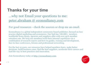 Thanks for your time ...why not Email your questions to me: peter.abraham @ econsultancy.com For good resources - check the sources or drop me an email. Econsultancy is a global independent  community -based publisher, focused on  best practice  digital marketing and ecommerce. Our hub has  100,000+ members  worldwide from clients, agencies and suppliers alike with over 90% member retention rate. We  help  our members  build  their internal  capabilities  via a combination of research  reports  and how-to guides,  training  and development, face-to-face  conferences , forums and professional  networking . For the last 10 years, our resources have helped members learn, make better decisions, build business cases, find the best suppliers, accelerate their careers and lead the way in best practices and innovation. Join Econsultancy today at  http://econsultancy.com . |   154 