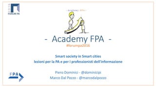 - Academy FPA -#forumpa2016
Smart society in Smart cities
lezioni per la PA e per i professionisti dell'informazione
Piero Dominici - @dominicipi
Marco Dal Pozzo - @marcodalpozzo
 