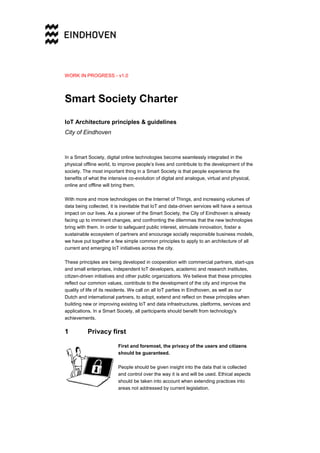 WORK IN PROGRESS - v1.0
Smart Society Charter
IoT Architecture principles & guidelines
City of Eindhoven
In a Smart Society, digital online technologies become seamlessly integrated in the
physical offline world, to improve people’s lives and contribute to the development of the
society. The most important thing in a Smart Society is that people experience the
benefits of what the intensive co-evolution of digital and analogue, virtual and physical,
online and offline will bring them.
With more and more technologies on the Internet of Things, and increasing volumes of
data being collected, it is inevitable that IoT and data-driven services will have a serious
impact on our lives. As a pioneer of the Smart Society, the City of Eindhoven is already
facing up to imminent changes, and confronting the dilemmas that the new technologies
bring with them. In order to safeguard public interest, stimulate innovation, foster a
sustainable ecosystem of partners and encourage socially responsible business models,
we have put together a few simple common principles to apply to an architecture of all
current and emerging IoT initiatives across the city.
These principles are being developed in cooperation with commercial partners, start-ups
and small enterprises, independent IoT developers, academic and research institutes,
citizen-driven initiatives and other public organizations. We believe that these principles
reflect our common values, contribute to the development of the city and improve the
quality of life of its residents. We call on all IoT parties in Eindhoven, as well as our
Dutch and international partners, to adopt, extend and reflect on these principles when
building new or improving existing IoT and data infrastructures, platforms, services and
applications. In a Smart Society, all participants should benefit from technology's
achievements.
1 Privacy first
First and foremost, the privacy of the users and citizens
should be guaranteed.
People should be given insight into the data that is collected
and control over the way it is and will be used. Ethical aspects
should be taken into account when extending practices into
areas not addressed by current legislation.
 