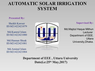 AUTOMATIC SOLAR IRRIGATION
SYSTEM
Presented By:
Sheikh Kawser
ID:M21422421079
Md.Kamrul Islam
ID:M21422421080
Md.Hannan Sheak
ID:M21422421081
Md.Aminul Islam
ID:M21422421084
Department of EEE , Uttara University
Date(i.e:25th
May,2017)
Supervised By:
Md.Majdul Haque Mithun
Lecturer
Department of EEE.
Uttara
University,Dhaka.
 