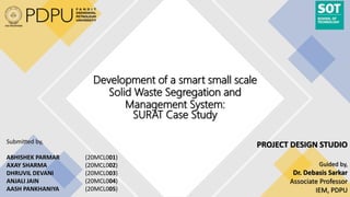 Development of a smart small scale
Solid Waste Segregation and
Management System:
SURAT Case Study
Submitted by,
ABHISHEK PARMAR (20MCL001)
AXAY SHARMA (20MCL002)
DHRUVIL DEVANI (20MCL003)
ANJALI JAIN (20MCL004)
AASH PANKHANIYA (20MCL005)
PROJECT DESIGN STUDIO
Guided by,
Dr. Debasis Sarkar
Associate Professor
IEM, PDPU
 
