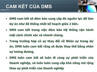 CAM KẾT CỦA DMS

• DMS cam kết sẽ đảm bảo cung cấp đủ nguồn lực để làm
  dự án như đã thống nhất kế hoạch giữa 2 bên.

• DMS cam kết trong việc đảm bảo Hệ thống vận hành
  một cách chính xác và nhanh chóng.

• Trong trường hợp có sự thay đổi về Nhân sự trong dự
  án, DMS luôn cam kết rằng sẽ được thay thế bằng nhân
  sự tương đương.

• DMS luôn cam kết sẽ luôn đi cùng sự phát triển của
  Doanh nghiệp, và luôn luôn cung cấp khả năng mở rộng
  theo sự phát triển của Doanh nghiệp
 