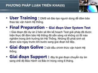 PHƯƠNG PHÁP LUẬN TRIỂN KHAI(tt)


• User Training : DMS sẽ đào tạo người dùng để đảm bảo
  thao tác vận hành Hệ thống.

• Final Preparation - Giai đoạn User System Test
  : Giai đoạn đội dự án 2 bên sẽ lên kế hoạch Test giải pháp đã được
  hiện thực để đảm bảo Hệ thống đã sẵn sàng và không có lỗi nào
  nghiêm trong ảnh hưởng tới Hệ Thống. Những lỗi phát sinh sẽ
  được sửa ngay trước khi bước sang giai đoạn kế tiếp.

• Giai đoạn Golive : bắt đầu chính thức vận hành Hệ
  thống.

• Giai đoạn Support : đây là giai đoạn chuyển dự án
  sang chế độ Bảo Hành và Bảo trì trong vòng 6 tháng.
 