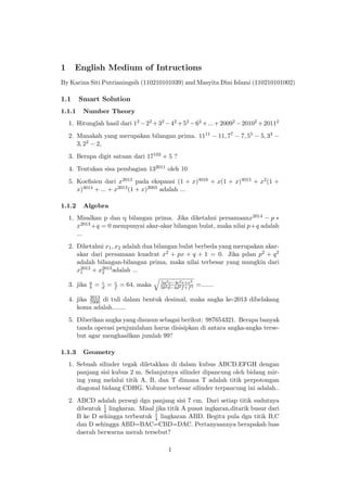 1 English Medium of Intructions
By Karina Siti Putrianingsih (110210101039) and Masyita Dini Islami (110210101002)
1.1 Smart Solution
1.1.1 Number Theory
1. Hitunglah hasil dari 12 −22 +32 −42 +52 −62 +...+20092 −20102 +20112
2. Manakah yang merupakan bilangan prima. 1111 − 11, 77 − 7, 55 − 5, 33 −
3, 22 − 2,
3. Berapa digit satuan dari 17103 + 5 ?
4. Tentukan sisa pembagian 132011 oleh 10
5. Koeﬁsien dari x2013 pada ekspansi (1 + x)4016 + x(1 + x)4015 + x2(1 +
x)4014 + ... + x2013(1 + x)2003 adalah ...
1.1.2 Algebra
1. Misalkan p dan q bilangan prima. Jika diketahui persamaanx2014 − p ∗
x2013 +q = 0 mempunyai akar-akar bilangan bulat, maka nilai p+q adalah
...
2. Diketahui x1, x2 adalah dua bilangan bulat berbeda yang merupakan akar-
akar dari persamaan kuadrat x2 + px + q + 1 = 0. Jika pdan p2 + q2
adalah bilangan-bilangan prima, maka nilai terbesar yang mungkin dari
x2013
1 + x2013
2 adalah ...
3. jika a
b = c
d = c
f = 64, maka 5a2c−4c2e+e3
5b2d−4d2f+f3 =.......
4. jika 2013
7000 di tuli dalam bentuk desimal, maka angka ke-2013 dibelakang
koma adalah........
5. Diberikan angka yang disusun sebagai berikut: 987654321. Berapa banyak
tanda operasi penjumlahan harus disisipkan di antara angka-angka terse-
but agar menghasilkan jumlah 99?
1.1.3 Geometry
1. Sebuah silinder tegak diletakkan di dalam kubus ABCD.EFGH dengan
panjang sisi kubus 2 m. Selanjutnya silinder dipancung oleh bidang mir-
ing yang melalui titik A, B, dan T dimana T adalah titik perpotongan
diagonal bidang CDHG. Volume terbesar silinder terpancung ini adalah..
2. ABCD adalah persegi dgn panjang sisi 7 cm. Dari setiap titik sudutnya
dibentuk 1
4 lingkaran. Misal jika titik A pusat ingkaran,ditarik busur dari
B ke D sehingga terbentuk 1
4 lingkaran ABD. Begitu pula dgn titik B,C
dan D sehingga ABD=BAC=CBD=DAC. Pertanyaannya berapakah luas
daerah berwarna merah tersebut?
1
 