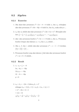 0.2 Algebra
0.2.1 Exsercise
1. Jika akaar-akar persamaan x2
+ 2x − 8 = 0 ialah x1 dan x2, sedangkan
akar-akar persamaan x2
+10x−16p = 0 ialah 3x1 dan 4x2, maka nilai p=...
2. αn dan βn adalah akar-akar persamaan x2
+(2n+1)x+n2
. Hitunglah nilai
dari 1
x1
+ 1
x2
+ 1
x3
1
(α3+1)(β3+1)
+ 1
(α4+1)(β4+1)
+ ... + 1
(α20+1)(β20+1)
3. akar- akar persamaan kuadrat x2
+ bx + c = 0 ialah x1 dan x2. Persamaan
kuadrat dengan akar-akarnya x1 + x2 dan x1.x2 adalah ...
4. Jika α, β, dan γ adalah akar-akar persamaan x3
− x − 1 = 0 tentukan
1+α
1−α
+ 1+β
1−β
+ 1+γ
1−γ
...
5. Persamaan kuadrat yang akar-akarnya 1
3
kali akar-akar persamaan kuadrat
x2
+ ax + b = 0 adalah...
0.2.2 Result
1. x1 · x2 = c
a
= −8
3x1 · 4x2 = −16p
12x1x2 = −16p
12 · −8 = −16p
p = 6
2. αn + βn = −(2n + 1)danαnβn = n2
sehingga (αn + 1)(βn + 1) = αnβn + (αn + βn) + 1
= n2
− (2n + 1) + 1
= n(n − 2)
1
n(n−2)
= −1
2n
+ 1
2(n−2)
= 1
2
( 1
(n−2)
− 1
n
)
3
 