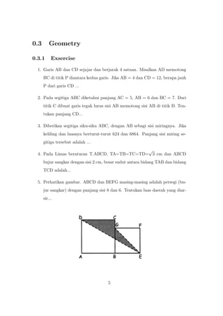 0.3 Geometry
0.3.1 Exsercise
1. Garis AB dan CD sejajar dan berjarak 4 satuan. Misalkan AD memotong
BC di titik P diantara kedua garis. Jika AB = 4 dan CD = 12, berapa jauh
P dari garis CD ...
2. Pada segitiga ABC diketahui panjang AC = 5, AB = 6 dan BC = 7. Dari
titik C dibuat garis tegak lurus sisi AB memotong sisi AB di titik D. Ten-
tukan panjang CD...
3. Diberikan segitiga siku-siku ABC, dengan AB sebagi sisi miringnya. Jika
keliling dan luasnya berturut-turut 624 dan 6864. Panjang sisi miring se-
gitiga tersebut adalah ...
4. Pada Limas beraturan T.ABCD, TA=TB=TC=TD=
√
3 cm dan ABCD
bujur sangkar dengan sisi 2 cm, besar sudut antara bidang TAB dan bidang
TCD adalah...
5. Perhatikan gambar. ABCD dan BEFG masing-masing adalah persegi (bu-
jur sangkar) dengan panjang sisi 8 dan 6. Tentukan luas daerah yang diar-
sir...
5
 
