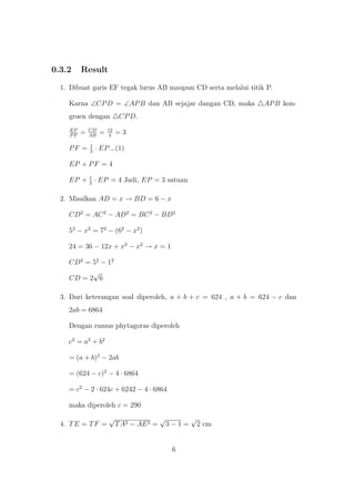 0.3.2 Result
1. Dibuat garis EF tegak lurus AB maupun CD serta melalui titik P.
Karna ∠CPD = ∠APB dan AB sejajar dangan CD, maka APB kon-
gruen dengan CPD.
EP
PF
= CD
AB
= 12
4
= 3
PF = 1
3
· EP...(1)
EP + PF = 4
EP + 1
3
· EP = 4 Jadi, EP = 3 satuan
2. Misalkan AD = x → BD = 6 − x
CD2
= AC2
− AD2
= BC2
− BD2
52
− x2
= 72
− (62
− x2
)
24 = 36 − 12x + x2
− x2
→ x = 1
CD2
= 52
− 12
CD = 2
√
6
3. Dari keterangan soal diperoleh, a + b + c = 624 , a + b = 624 − c dan
2ab = 6864
Dengan rumus phytagoras diperoleh
c2
= a2
+ b2
= (a + b)2
− 2ab
= (624 − c)2
− 4 · 6864
= c2
− 2 · 624c + 6242 − 4 · 6864
maka diperoleh c = 290
4. TE = TF =
√
TA2 − AE2 =
√
3 − 1 =
√
2 cm
6
 