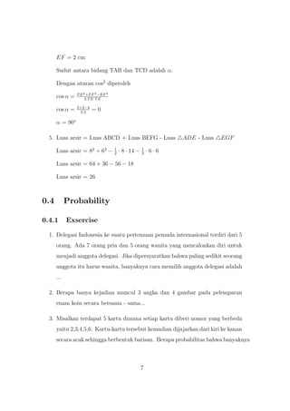 EF = 2 cm
Sudut antara bidang TAB dan TCD adalah α.
Dengan aturan cos2
diperoleh
cos α = TE2+TF2−EF2
2·TE·TE
cos α = 2+2−4
2·2
= 0
α = 90◦
5. Luas arsir = Luas ABCD + Luas BEFG - Luas ADE - Luas EGF
Luas arsir = 82
+ 62
− 1
2
· 8 · 14 − 1
2
· 6 · 6
Luas arsir = 64 + 36 − 56 − 18
Luas arsir = 26
0.4 Probability
0.4.1 Exsercise
1. Delegasi Indonesia ke suatu pertemuan pemuda internasional terdiri dari 5
orang. Ada 7 orang pria dan 5 orang wanita yang mencalonkan diri untuk
menjadi anggota delegasi. Jika dipersyaratkan bahwa paling sedikit seorang
anggota itu harus wanita, banyaknya cara memilih anggota delegasi adalah
...
2. Berapa banya kejadian muncul 3 angka dan 4 gambar pada pelemparan
enam koin secara bersama - sama...
3. Misalkan terdapat 5 kartu dimana setiap kartu diberi nomor yang berbeda
yaitu 2,3,4,5,6. Kartu-kartu tersebut kemudian dijajarkan dari kiri ke kanan
secara acak sehingga berbentuk barisan. Berapa probabilitas bahwa banyaknya
7
 