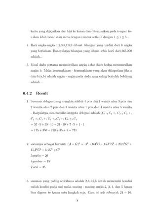 kartu yang dijajarkan dari kiri ke kanan dan ditempatkan pada tempat ke-
i akan lebih besar atau sama dengan i untuk setiap i dengan 1 ≤ i ≤ 5...
4. Dari angka-angka 1,2,3,5,7,8,9 dibuat bilangan yang terdiri dari 6 angka
yang berlainan. Banhyaknya bilangan yang dibuat lebih kecil dari 365.200
adalah...
5. Misal dadu pertama memunculkan angka a dan dadu kedua memunculkan
angka b. Maka kemungkinan - kemungkinan yang akan didapatkan jika a
dan b (a,b) adalah angka - angka pada dadu yang saling bertolak belakang
adalah ...
0.4.2 Result
1. Susunan delegasi yang mungkin adalah 4 pria dan 1 wanita atau 3 pria dan
2 wanita atau 2 pria dan 3 wanita atau 1 pria dan 4 wanita atau 5 wanita
. Banyaknya cara memilih anggota delegasi adalah 7C4 ·5 C1 +7 C3 ·5 C2 +7
C2 +5 C3 +7 C1 +5 C4 +7 C0 +5 C5
= 35 · 5 + 35 · 10 + 21 · 10 + 7 · 5 + 1 · 1
= 175 + 350 + 210 + 35 + 1 = 771
2. solusinya sebagai berikut: (A + G)6
= A6
+ 6A5
G + 15A4
G2
+ 20A3
G3
+
15A2
G4
+ 6AG5
+ G6
3angka = 20
4gambar = 15
Total = 35
3. susunan yang paling sederhana adalah 2,3,4,5,6 untuk memenuhi kondisi
sudah kondisi pada soal maka masing - masing angka 2, 3, 4, dan 5 hanya
bisa digeser ke kanan satu langkah saja. Cara ini ada sebanyak 24 = 16.
8
 