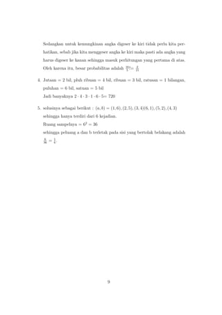 Sedangkan untuk kemungkinan angka digeser ke kiri tidak perlu kita per-
hatikan, sebab jika kita menggeser angka ke kiri maka pasti ada angka yang
harus digeser ke kanan sehingga masuk perhitungan yang pertama di atas.
Oleh karena itu, besar probabilitas adalah 16
5
!= 2
15
4. Jutaan = 2 bil, pluh ribuan = 4 bil, ribuan = 3 bil, ratusan = 1 bilangan,
puluhan = 6 bil, satuan = 5 bil
Jadi banyaknya 2 · 4 · 3 · 1 · 6 · 5= 720
5. solusinya sebagai berikut : (a, b) = (1, 6), (2, 5), (3, 4)(6, 1), (5, 2), (4, 3)
sehingga hanya terdiri dari 6 kejadian.
Ruang sampelnya = 62
= 36
sehingga peluang a dan b terletak pada sisi yang bertolak belakang adalah
6
36
= 1
6
.
9
 