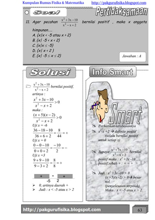 http://meetabied.wordpress.com 63
1
2xx
10x3x
2
2
+-
-+
bernilai positif,
artinya :
0
2
103
2
2
>
+-
-+
xx
xx
maka :
0
2
)2)(5(
2
>
+-
-+
xx
xx
Uji x = -6
+==
++
--
44
8
2636
101836
Uji x = 0
-=
-
=
++
--
2
10
200
1000
Uji x =3
+==
+-
-+
8
8
239
1099
-5 2
+ +-
Ø 0, artinya daerah +
Ø Jadi : x < -5 atau x > 2
11. Agar pecahan
2xx
10x3x
2
2
+-
-+
bernilai positif , maka x anggota
himpunan…..
A. {x|x < -5 atau x > 2}
B. {x| -5 < x < 2}
C. {x|x £ -5}
D. {x| x < 2 }
E. {x| -5 £ x £ 2}
@ Perhatikan terobosannya
@ x2
-x +2 à definite positif
(selalu bernilai positif
untuk setiap x)
@ Supaya
2xx
10x3x
2
2
+-
-+
bernilai
positif maka : x2
+3x -10
positif,sebab + : + = +
@ Jadi : x2
+3x -10 > 0
(x +5)(x -2) > 0à besar
nol
(penyelesaian terpisah)
Maka : x < -5 atau x > 2
Jawaban : A
Kumpulan Rumus Fisika & Matematika http://pakgurufisika.blogspot.com
 