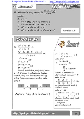 http://meetabied.wordpress.com 64
1 2
43
1473
2
2
³
-+
-+
xx
xx
coba x =2
ð 2
464
141412
³
-+
-+
2
6
12
³ (benar)
berarti A dan D salah
(karena tidak memuat x = 2)
coba x = - 4
ð 2
0
6
41216
142848
³=
--
--
(Sal
ah, penyebut tidak boleh 0)
berarti C salah
coba x = - 11
ð 2
84
272
433121
1477363
³=
--
--
(Benar,) E salah, sebab tidak
memuat x = -11
Kesimpulan :
Jawaban benar : B
@ 2
43
1473
2
2
³
-+
-+
xx
xx
0
43
)43(21473
2
22
³
-+
-+--+
xx
xxxx
0
43
6
2
2
³
-+
-+
xx
xx
0
)1)(4(
)2)(3(
³
-+
-+
xx
xx
Setelah melakukan pengujian, untuk
x = 0, di dapat +, selanjutnya bagian
daerah yang lain diberi tanda selang
seling (sebab semua merupakan suku
ganjil)
-4 -3 1 2
+ + +- -+ + +
Jadi : x < -4 atau -3 £ x < 1 atau x ³ 2
12. Nilai-nilai x yang memenuhi 243
1473
2
2
³-+
-+
xx
xx
adalah….
A. x < -4
B. x < -4 atau -3 £ x < 1 atau x ³ 2
C. x £ -4 atau -3 £ x < 1 atau x ³ 2
D. -10 £ x < -4 atau -3 £ x < 1
E. -10 £ x < -4 atau -3 £ x <1 atau x ³ 2 Jawaban : B
Kumpulan Rumus Fisika & Matematika http://pakgurufisika.blogspot.com
 