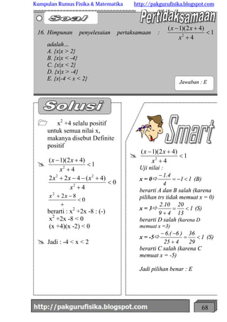 http://meetabied.wordpress.com 68
@ 1
4
)42)(1(
2
<
+
+-
x
xx
Uji nilai :
x = 0ð 11
4
4.1
<-=
-
(B)
berarti A dan B salah (karena
pilihan trs tidak memuat x = 0)
x = 3ð 1
13
20
49
10.2
<=
+
(S)
berarti D salah (karena D
memuat x =3)
x = -5ð 1
29
36
425
)6.(6
<=
+
--
(S)
berarti C salah (karena C
memuat x = -5)
Jadi pilihan benar : E
1 x2
+4 selalu positif
untuk semua nilai x,
makanya disebut Definite
positif
@ 1
4
)42)(1(
2
<
+
+-
x
xx
0
4
)4(422
2
22
<
+
+--+
x
xxx
0
822
<
+
-+ xx
berarti : x2
+2x -8 : (-)
x2
+2x -8 < 0
(x +4)(x -2) < 0
@ Jadi : -4 < x < 2
16. Himpunan penyelesaian pertaksamaan : 1
4
)42)(1(
2
<
+
+-
x
xx
adalah…
A. {x|x > 2}
B. {x|x < -4}
C. {x|x < 2}
D. {x|x > -4}
E. {x|-4 < x < 2}
Jawaban : E
Kumpulan Rumus Fisika & Matematika http://pakgurufisika.blogspot.com
 