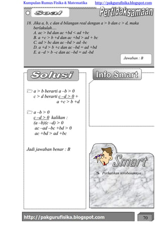 http://meetabied.wordpress.com 70
1 a > b berarti a –b > 0
c > d berarti c –d > 0 +
a +c > b +d
1 a –b > 0
c –d > 0 kalikan :
(a –b)(c –d) > 0
ac –ad –bc +bd > 0
ac +bd > ad +bc
Jadi jawaban benar : B
18. Jika a, b, c dan d bilangan real dengan a > b dan c > d, maka
berlakulah….
A. ac > bd dan ac +bd < ad +bc
B. a +c > b +d dan ac +bd > ad + bc
C. ad > bc dan ac –bd > ad -bc
D. a +d > b +c dan ac –bd = ad +bd
E. a –d > b –c dan ac –bd = ad -bd
@ Perhatikan terobosannya
Jawaban : B
Kumpulan Rumus Fisika & Matematika http://pakgurufisika.blogspot.com
 