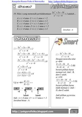 http://meetabied.wordpress.com 71
1 2
6xx
16x5x3
2
2
³
-+
-+
Dengan mencoba nilai
x = 0ð
2
3
8
600
1600
>=
-+
-+
(B)
berarti pilihan harus
memuat nol. Jadi : B,
dan C salah.
x = 2ð
2
0
6
624
161012
>=
-+
-+
(S)
berarti pilihan harus
tidak memuat 2. Jadi :
D, dan E salah.
Jadi pilihan yg tersisa
hanya A
1 2
6xx
16x5x3
2
2
³
-+
-+
0
)2x)(3x(
)1x)(4x(
0
6xx
4x3x
0
6xx
12x2x216x5x3
0
6xx
)6xx(2
6xx
16x5x3
2
2
2
22
2
2
2
2
³
-+
-+
³
-+
-+
³
-+
+---+
³
-+
-+
-
-+
-+
Uji x = 0ð +=
-
-
)2(3
)1(4
-4 -3 1 2
bawah bawah
+ ++ - - +++
Jadi : x £ -4 atau -3 < x £ 1 atau x > 2
Jawaban benar : A
19. Nilai x yang memenuhi pertidaksamaan 2
6xx
16x5x3
2
2
³
-+
-+
adalah…
A. x £ -4 atau -3 < x £ 1 atau x > 2
B. x £ -4 atau -2 £ x £ -1 atau x ³ 2
C. x £ -4 atau -2 < x £ -1 atau x > 2
D. x ³ -4 atau -2 £ x £ -1 atau x > 2
E. x ³ -4 atau -2 £ x £ -1 atau x ³ 2 Jawaban : A
Kumpulan Rumus Fisika & Matematika http://pakgurufisika.blogspot.com
 