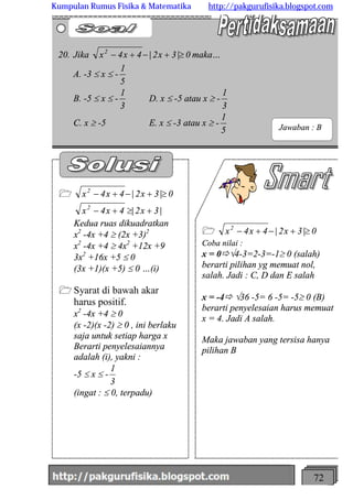 http://meetabied.wordpress.com 72
1 0|3x2|4x4x2
³+-+-
Coba nilai :
x = 0ðÖ4-3=2-3=-1³ 0 (salah)
berarti pilihan yg memuat nol,
salah. Jadi : C, D dan E salah
x = -4ð Ö36 -5= 6 -5= -5³ 0 (B)
berarti penyelesaian harus memuat
x = 4. Jadi A salah.
Maka jawaban yang tersisa hanya
pilihan B
1 0|3x2|4x4x2
³+-+-
|3x2|4x4x2
+³+-
Kedua ruas dikuadratkan
x2
-4x +4 ³ (2x +3)2
x2
-4x +4 ³ 4x2
+12x +9
3x2
+16x +5 £ 0
(3x +1)(x +5) £ 0 …(i)
1 Syarat di bawah akar
harus positif.
x2
-4x +4 ³ 0
(x -2)(x -2) ³ 0 , ini berlaku
saja untuk setiap harga x
Berarti penyelesaiannya
adalah (i), yakni :
-5 £ x £ -
3
1
(ingat : £ 0, terpadu)
20. Jika 0|3x2|4x4x2
³+-+- maka…
A. -3 £ x £ -
5
1
B. -5 £ x £ -
3
1
D. x £ -5 atau x ³ -
3
1
C. x ³ -5 E. x £ -3 atau x ³ -
5
1
Jawaban : B
Kumpulan Rumus Fisika & Matematika http://pakgurufisika.blogspot.com
 