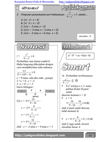 http://meetabied.wordpress.com 55
@ Perhatikan terobosannya
02
2
9
£- x
x
§ 9-x2
artinya x ≠ 3, maka
pilihan B dan D pasti
salah
(karena memuat x = 3)
§ x = 4
ð 0
7
16
169
16
£
-
=
-
(B)
Jadi A pasti salah (karena
tidak memuat 4)
§ x = 0 ð 0
09
0
=
-
≤ 0 (B)
Jadi C juga salah, berarti
Jawaban benar A
1 0
9 2
2
£
- x
x
Perhatikan ruas kanan sudah 0,
Maka langsung dikerjakan dengan
cara memfaktorkan suku-sukunya :
0
)3)(3(
.
£
-+ xx
xx
x = 0 (atas, ada dua suku ; genap)
3 +x = 0 , x = -3
3 –x = 0 , x = 3
Garis bilangan :
-3 0 3
- -+ +
(genap)
Uji x = -4ð -=
-169
16
x = -2ð +=
- 49
4
x = 1ð +=
-19
1
x = 4ð -=
-169
16
Jadi : x < -3 atau x = 0 atau x > 3
3. Himpunan penyelesaian pertidaksamaan : 0
9 2
2
£
- x
x
adalah…..
A. {x| -3 < x < 3}
B. {x| -3 £ x £ 3}
C. {x|x < -3 atau x > 3}
D. {x|x £ -3 atau x ³ 3 atau x = 0}
E. {x|x < -3 atau x = 0 atau x > 3}
Jawaban : E
a2
–b2
= (a +b)(a –b)
Kumpulan Rumus Fisika & Matematika http://pakgurufisika.blogspot.com
 