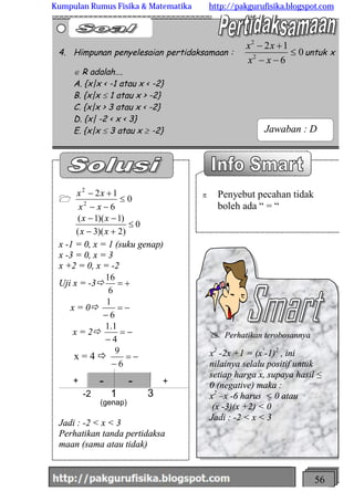 http://meetabied.wordpress.com 56
p Penyebut pecahan tidak
boleh ada “ = “
1 0
6
12
2
2
£
--
+-
xx
xx
0
)2)(3(
)1)(1(
£
+-
--
xx
xx
x -1 = 0, x = 1 (suku genap)
x -3 = 0, x = 3
x +2 = 0, x = -2
Uji x = -3ð +=
6
16
x = 0ð -=
- 6
1
x = 2ð -=
- 4
1.1
x = 4 ð -=
- 6
9
-2 1 3
+ - - +
(genap)
Jadi : -2 < x < 3
Perhatikan tanda pertidaksa
maan (sama atau tidak)
4. Himpunan penyelesaian pertidaksamaan : 0
6
12
2
2
£
--
+-
xx
xx
untuk x
Î R adalah….
A. {x|x < -1 atau x < -2}
B. {x|x £ 1 atau x > -2}
C. {x|x > 3 atau x < -2}
D. {x| -2 < x < 3}
E. {x|x £ 3 atau x ³ -2}
@ Perhatikan terobosannya
x2
-2x +1 = (x -1)2
, ini
nilainya selalu positif untuk
setiap harga x, supaya hasil ≤
0 (negative) maka :
x2
–x -6 harus < 0 atau
(x -3)(x +2) < 0
Jadi : -2 < x < 3
Jawaban : D
Kumpulan Rumus Fisika & Matematika http://pakgurufisika.blogspot.com
 