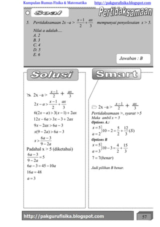 http://meetabied.wordpress.com 57
1 2x –a > 32
1 axx
+-
Pertidaksamaan >, syarat >5
Maka ambil x = 5
Options A.:
)(
3
12
2
5
210
2
5
S
a
x
+=-
þ
ý
ü
=
=
Options B
)(77
3
15
2
4
310
3
5
benar
a
x
=
+=-
þ
ý
ü
=
=
Jadi pilihan B benar.
@ 2x –a > 32
1 axx
+-
a
a
x
aax
aaxx
axxax
axxax
axx
ax
29
36
36)29(
3629
233612
2)1(3)2(6
32
1
2
-
-
>
->-
->-
+->-
+->-
+
-
>-
Padahal x > 5 (diketahui)
3
4816
104536
5
29
36
=
=
-=-
=
-
-
a
a
aa
a
a
5. Pertidaksamaan 2x –a >
32
1 axx
+
-
mempunyai penyelesaian x > 5.
Nilai a adalah….
A. 2
B. 3
C. 4
D. 5
E. 6
Jawaban : B
Kumpulan Rumus Fisika & Matematika http://pakgurufisika.blogspot.com
 