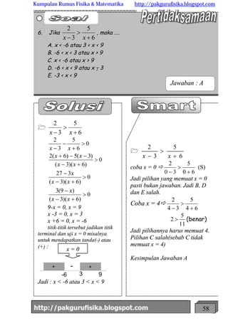 http://meetabied.wordpress.com 58
1
6
5
3
2
+
>
- xx
coba x = 0 ð
60
5
30
2
+
>
-
(S)
Jadi pilihan yang memuat x = 0
pasti bukan jawaban. Jadi B, D
dan E salah.
Coba x = 4ð
64
5
34
2
+
>
-
11
5
2 > (benar)
Jadi pilihannya harus memuat 4.
Pilihan C salah(sebab C tidak
memuat x = 4)
Kesimpulan Jawaban A
1
6
5
3
2
+
>
- xx
0
)6)(3(
)9(3
0
)6)(3(
327
0
)6)(3(
)3(5)6(2
0
6
5
3
2
>
+-
-
>
+-
-
>
+-
--+
>
+
-
-
xx
x
xx
x
xx
xx
xx
9-x = 0, x = 9
x -3 = 0, x = 3
x +6 = 0, x = -6
titik-titik tersebut jadikan titik
terminal dan uji x = 0 misalnya
untuk mendapatkan tanda(-) atau
(+) :
+ +-
-6 3 9
Jadi : x < -6 atau 3 < x < 9
6. Jika
6
5
3
2
+
>
- xx
, maka ….
A. x < -6 atau 3 < x < 9
B. -6 < x < 3 atau x > 9
C. x < -6 atau x > 9
D. -6 < x < 9 atau x g 3
E. -3 < x < 9
Jawaban : A
x = 0
Kumpulan Rumus Fisika & Matematika http://pakgurufisika.blogspot.com
 