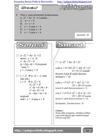 http://meetabied.wordpress.com 60
1 |x -2|2
> 4|x -2| +12
coba x = 0 ð|0 -2|2
> 4|0 -2| +12
4 > 8+12 (salah)
berarti A dan B salah (karena
memuat x = 0)
coba x =7ð|7 -2|2
> 4|7 -2| +12
25 > 20+12 (salah)
berarti E salah (karena memuat x =7)
coba x =-3ð|-3 -2|2
> 4|-3 -2| +12
25 > 20+12 (salah)
berarti C salah (karena memuat x =-3)
Kesimpulan : Jawaban benar : D
Catatan :
Setiap akhir pengujian, sebaiknya pilihan
yang salah dicoret agar mudah menguji
titik uji yang lain.
1 |x -2|2
> 4|x -2| +12
misal : y = |x -2|
y2
-4y -12 > 0
(y +2)(y -6) > 0 (terpisah
“atau”)
y < -2 atau y > 6
1 y < -2 à |x -2| < -2 (tak
ada tuh.)
y > 6 à |x -2| > 6
(x -2)2
> 62
x2
-4x +4 -36 > 0
x2
-4x -32 > 0
(x – 8)(x +4) > 0,
terpisah
Jadi : x < -4 atau x > 8
8. Nilai x yang memenuhi ketaksamaan :
|x -2|2
> 4|x -2| +12 adalah…
A. -4 < x < 8
B. -2 < x < 6
C. x < -2 atau x > 8
D. x < -4 atau x > 8
E. x < -2 atau x > 6
Jawaban : D
Kumpulan Rumus Fisika & Matematika http://pakgurufisika.blogspot.com
 