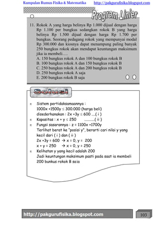 http://meetabied.wordpress.com 103
6
4
4
11. Rokok A yang harga belinya Rp 1.000 dijual dengan harga
Rp 1.100 per bungkus sedangkan rokok B yang harga
belinya Rp 1.500 dijual dengan harga Rp 1.700 per
bungkus. Seorang pedagang rokok yang mempunyai modal
Rp 300.000 dan kiosnya dapat menampung paling banyak
250 bungkus rokok akan mendapat keuntungan maksimum
jika ia membeli….
A. 150 bungkus rokok A dan 100 bungkus rokok B
B. 100 bungkus rokok A dan 150 bungkus rokok B
C. 250 bungkus rokok A dan 200 bungkus rokok B
D. 250 bungkus rokok A saja
E. 200 bungkus rokok B saja
p Sistem pertidaksamaannya :
1000x +1500y £ 300.000 (harga beli)
disederhanakan : 2x +3y £ 600 ....( i )
p Kapasitas : x + y £ 250 ...........( ii )
p Fungsi sasarannya : z = 1100x +1700y
Terlihat berat ke “posisi y”, berarti cari nilai y yang
kecil dari ( i ) dan ( ii )
2x +3y = 600 à x = 0, y = 200
x + y = 250 à x = 0, y = 250
p Kelihatan y yang kecil adalah 200
Jadi keuntungan maksimum pasti pada saat ia membeli
200 bunkus rokok B saja
Kumpulan Rumus Fisika & Matematika http://pakgurufisika.blogspot.com
 