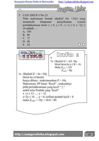 http://meetabied.wordpress.com 95
3. UAN 2003/P-1/No.23
Nilai maksimum bentuk objektif (4x +10y) yang
memenuhi himpunan penyelesaian system
pertidaksamaan linier x ≥ 0, y ≥ 0 , x +y ≥ 0, x +2y ≥
16 adalah….
A. 104
B. 80
C. 72
D. 48
E. 24
@ Objektif Z = 4x +10y
(berat ke y) berarti
hanya dibaca : maksimumkan Z = 10y
Maksimum, PP harus “Kecil” , maksudnya
pilih pertidaksamaan yang kecil “ ≤ “
ambil nilai Peubah yang “kecil”
x +y ≤ 12 …. y = 12
x+2y ≤ 16 … y = 8, terlihat peubah kecil = 8
maka Zmaks = 10y = 10.8 = 80
p
@ Objektif Z = AX +By
Misal berat ke y ( B > A)
Maka Zmin = AX
Zmaks = By
Kumpulan Rumus Fisika & Matematika http://pakgurufisika.blogspot.com
 