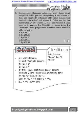 http://meetabied.wordpress.com 97
5. Seorang anak diharuskan makan dua jenis vitamin tablet
setiap hari. Tablet pertama mengandung 4 unit vitamin A
dan 3 unit vitamin B, sedangkan tablet kedua mengandung
3 unit vitamin A dan 2 unit vitamin B. Dalam satu hari ibu
memerlukan 24 unit vitamin A dan 7 unit vitamin B. Jika
harga tablet pertama Rp 50,00/biji dan tablet kedua Rp
100,00/biji, maka pengeluaran minimum untuk membeli
tablet perhari….
A. Rp 200,00
B. Rp 250,00
C. Rp 300,00
D. Rp 350,00
E. Rp 400,00
p x = unit vitamin A
y = unit vitamin B, berarti :
4x +3y ³ 24
3x +2y ³ 7
p z = 50x +100y, koefisien y besar, berarti
pilih nilai y yang “ kecil” saja (minimum) dari :
4x +3y =24 dan 3x +2y = 7.
Dari 3x +2y = 7 di dapat y = 7/2.
p Zmin = 7/2 . 100 = 350
p
Min, Sasaran
“besar” dan PP
“kecil”
Kumpulan Rumus Fisika & Matematika http://pakgurufisika.blogspot.com
 