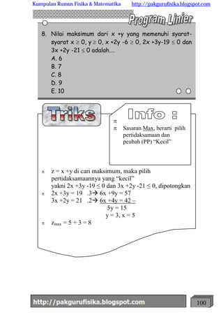http://meetabied.wordpress.com 100
6
4
4
8. Nilai maksimum dari x +y yang memenuhi syarat-
syarat x ³ 0, y ³ 0, x +2y -6 ³ 0, 2x +3y-19 £ 0 dan
3x +2y -21 £ 0 adalah….
A. 6
B. 7
C. 8
D. 9
E. 10
p z = x +y di cari maksimum, maka pilih
pertidaksamaannya yang “kecil”
yakni 2x +3y -19 ≤ 0 dan 3x +2y -21 ≤ 0, dipotongkan
p 2x +3y = 19 .3à 6x +9y = 57
3x +2y = 21 .2à 6x +4y = 42 –
5y = 15
y = 3, x = 5
p zmax = 5 + 3 = 8
p
p Sasaran Max, berarti pilih
pertidaksamaan dan
peubah (PP) “Kecil”
Kumpulan Rumus Fisika & Matematika http://pakgurufisika.blogspot.com
 