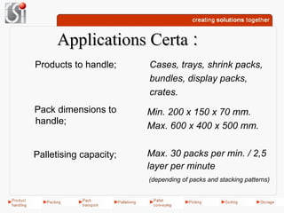 Applications Certa :
Products to handle;     Cases, trays, shrink packs,
                        bundles, display packs,
                        crates.
Pack dimensions to      Min. 200 x 150 x 70 mm.
handle;
                        Max. 600 x 400 x 500 mm.


Palletising capacity;   Max. 30 packs per min. / 2,5
                        layer per minute
                        (depending of packs and stacking patterns)
 