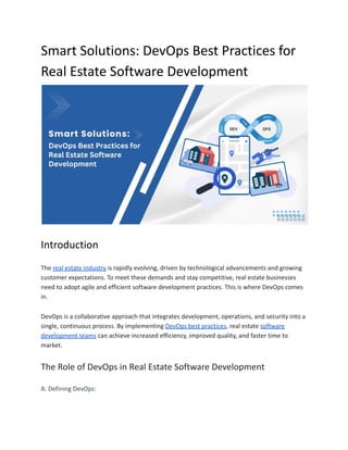 Smart Solutions: DevOps Best Practices for
Real Estate Software Development
Introduction
The real estate industry is rapidly evolving, driven by technological advancements and growing
customer expectations. To meet these demands and stay competitive, real estate businesses
need to adopt agile and efficient software development practices. This is where DevOps comes
in.
DevOps is a collaborative approach that integrates development, operations, and security into a
single, continuous process. By implementing DevOps best practices, real estate software
development teams can achieve increased efficiency, improved quality, and faster time to
market.
The Role of DevOps in Real Estate Software Development
A. Defining DevOps:
 