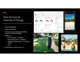 Tree Sensors &
Internet of Things
• Smart Landscape
• Watering efficacy
• Clients can view data generated by
sensors in their landscape
• Measure:
• Soil moisture – 2 depths
• Soil temperature – 2 depths
• Ambient temperature – for Nature
Clock
• Tilt
• Notifications, useful links, etc
Photo @banksy
 