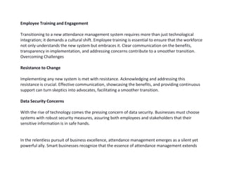 Employee Training and Engagement
Transitioning to a new attendance management system requires more than just technological
integration; it demands a cultural shift. Employee training is essential to ensure that the workforce
not only understands the new system but embraces it. Clear communication on the benefits,
transparency in implementation, and addressing concerns contribute to a smoother transition.
Overcoming Challenges
Resistance to Change
Implementing any new system is met with resistance. Acknowledging and addressing this
resistance is crucial. Effective communication, showcasing the benefits, and providing continuous
support can turn skeptics into advocates, facilitating a smoother transition.
Data Security Concerns
With the rise of technology comes the pressing concern of data security. Businesses must choose
systems with robust security measures, assuring both employees and stakeholders that their
sensitive information is in safe hands.
In the relentless pursuit of business excellence, attendance management emerges as a silent yet
powerful ally. Smart businesses recognize that the essence of attendance management extends
 