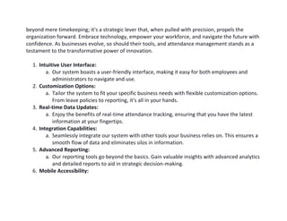 beyond mere timekeeping; it's a strategic lever that, when pulled with precision, propels the
organization forward. Embrace technology, empower your workforce, and navigate the future with
confidence. As businesses evolve, so should their tools, and attendance management stands as a
testament to the transformative power of innovation.
1. Intuitive User Interface:
a. Our system boasts a user-friendly interface, making it easy for both employees and
administrators to navigate and use.
2. Customization Options:
a. Tailor the system to fit your specific business needs with flexible customization options.
From leave policies to reporting, it's all in your hands.
3. Real-time Data Updates:
a. Enjoy the benefits of real-time attendance tracking, ensuring that you have the latest
information at your fingertips.
4. Integration Capabilities:
a. Seamlessly integrate our system with other tools your business relies on. This ensures a
smooth flow of data and eliminates silos in information.
5. Advanced Reporting:
a. Our reporting tools go beyond the basics. Gain valuable insights with advanced analytics
and detailed reports to aid in strategic decision-making.
6. Mobile Accessibility:
 