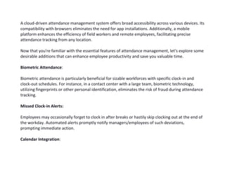 A cloud-driven attendance management system offers broad accessibility across various devices. Its
compatibility with browsers eliminates the need for app installations. Additionally, a mobile
platform enhances the efficiency of field workers and remote employees, facilitating precise
attendance tracking from any location.
Now that you're familiar with the essential features of attendance management, let's explore some
desirable additions that can enhance employee productivity and save you valuable time.
Biometric Attendance:
Biometric attendance is particularly beneficial for sizable workforces with specific clock-in and
clock-out schedules. For instance, in a contact center with a large team, biometric technology,
utilizing fingerprints or other personal identification, eliminates the risk of fraud during attendance
tracking.
Missed Clock-in Alerts:
Employees may occasionally forget to clock in after breaks or hastily skip clocking out at the end of
the workday. Automated alerts promptly notify managers/employees of such deviations,
prompting immediate action.
Calendar Integration:
 